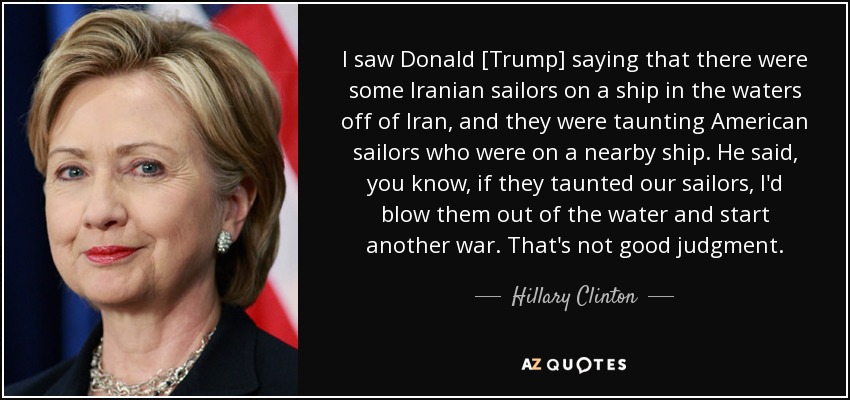 I saw Donald [Trump] saying that there were some Iranian sailors on a ship in the waters off of Iran, and they were taunting American sailors who were on a nearby ship. He said, you know, if they taunted our sailors, I'd blow them out of the water and start another war. That's not good judgment. - Hillary Clinton