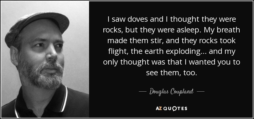 I saw doves and I thought they were rocks, but they were asleep. My breath made them stir, and they rocks took flight, the earth exploding... and my only thought was that I wanted you to see them, too. - Douglas Coupland