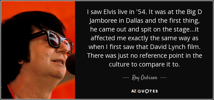 I saw Elvis live in '54. It was at the Big D Jamboree in Dallas and the first thing, he came out and spit on the stage...it affected me exactly the same way as when I first saw that David Lynch film. There was just no reference point in the culture to compare it to. - Roy Orbison