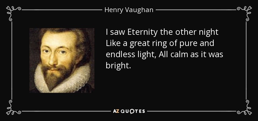I saw Eternity the other night Like a great ring of pure and endless light, All calm as it was bright. - Henry Vaughan