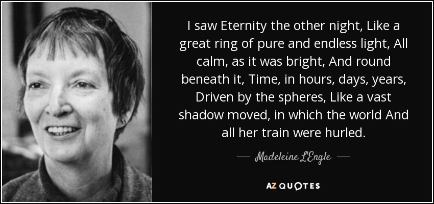 I saw Eternity the other night, Like a great ring of pure and endless light, All calm, as it was bright, And round beneath it, Time, in hours, days, years, Driven by the spheres, Like a vast shadow moved, in which the world And all her train were hurled. - Madeleine L'Engle