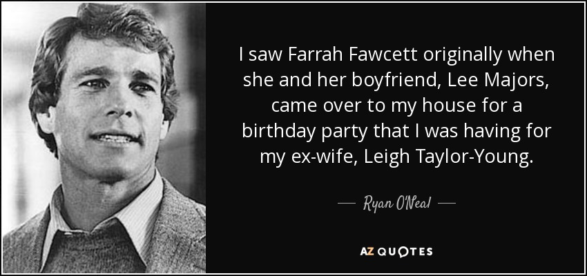 I saw Farrah Fawcett originally when she and her boyfriend, Lee Majors, came over to my house for a birthday party that I was having for my ex-wife, Leigh Taylor-Young. - Ryan O'Neal