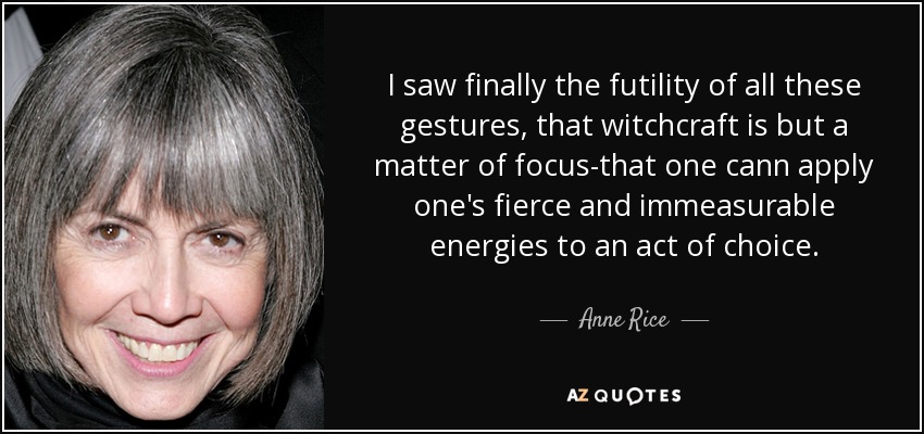 I saw finally the futility of all these gestures, that witchcraft is but a matter of focus-that one cann apply one's fierce and immeasurable energies to an act of choice. - Anne Rice