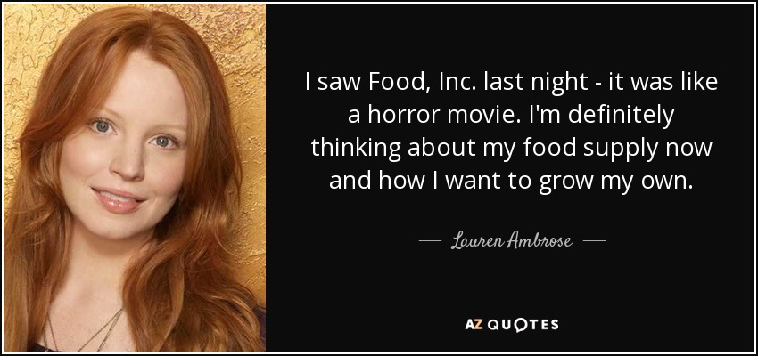 I saw Food, Inc. last night - it was like a horror movie. I'm definitely thinking about my food supply now and how I want to grow my own. - Lauren Ambrose