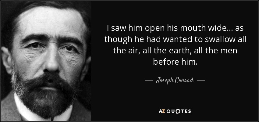 I saw him open his mouth wide. . . as though he had wanted to swallow all the air, all the earth, all the men before him. - Joseph Conrad