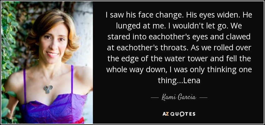 I saw his face change. His eyes widen. He lunged at me. I wouldn't let go. We stared into eachother's eyes and clawed at eachother's throats. As we rolled over the edge of the water tower and fell the whole way down, I was only thinking one thing ...Lena - Kami Garcia