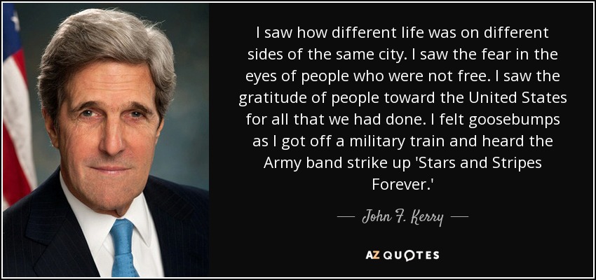 I saw how different life was on different sides of the same city. I saw the fear in the eyes of people who were not free. I saw the gratitude of people toward the United States for all that we had done. I felt goosebumps as I got off a military train and heard the Army band strike up 'Stars and Stripes Forever.' - John F. Kerry