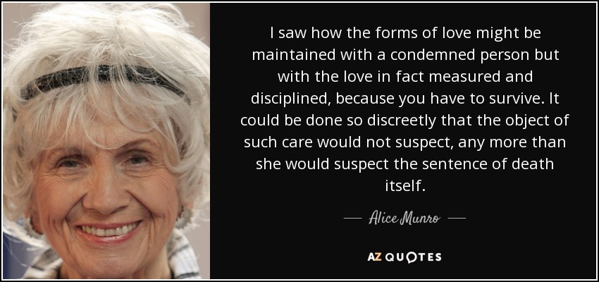 I saw how the forms of love might be maintained with a condemned person but with the love in fact measured and disciplined, because you have to survive. It could be done so discreetly that the object of such care would not suspect, any more than she would suspect the sentence of death itself. - Alice Munro