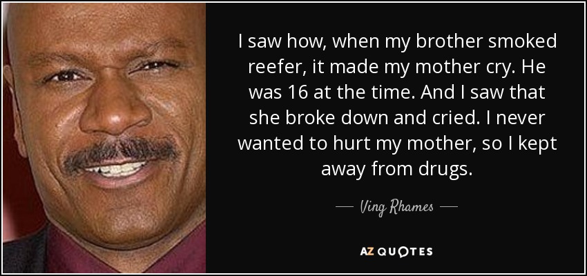 I saw how, when my brother smoked reefer, it made my mother cry. He was 16 at the time. And I saw that she broke down and cried. I never wanted to hurt my mother, so I kept away from drugs. - Ving Rhames