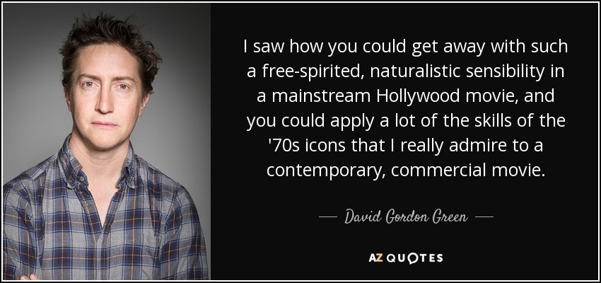 I saw how you could get away with such a free-spirited, naturalistic sensibility in a mainstream Hollywood movie, and you could apply a lot of the skills of the '70s icons that I really admire to a contemporary, commercial movie. - David Gordon Green