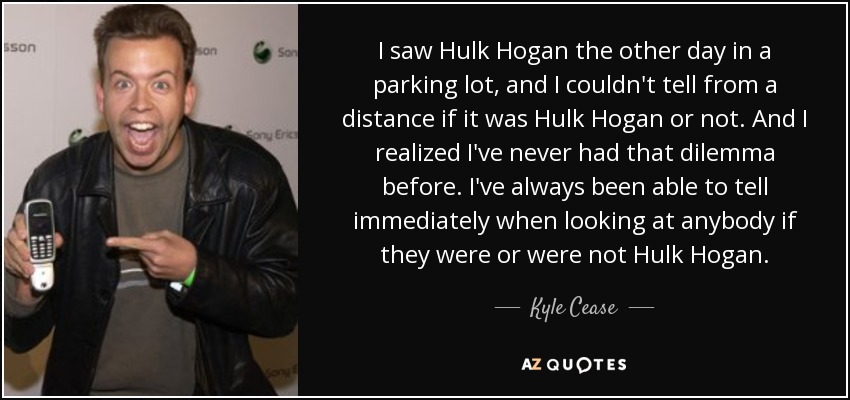 I saw Hulk Hogan the other day in a parking lot, and I couldn't tell from a distance if it was Hulk Hogan or not. And I realized I've never had that dilemma before. I've always been able to tell immediately when looking at anybody if they were or were not Hulk Hogan. - Kyle Cease