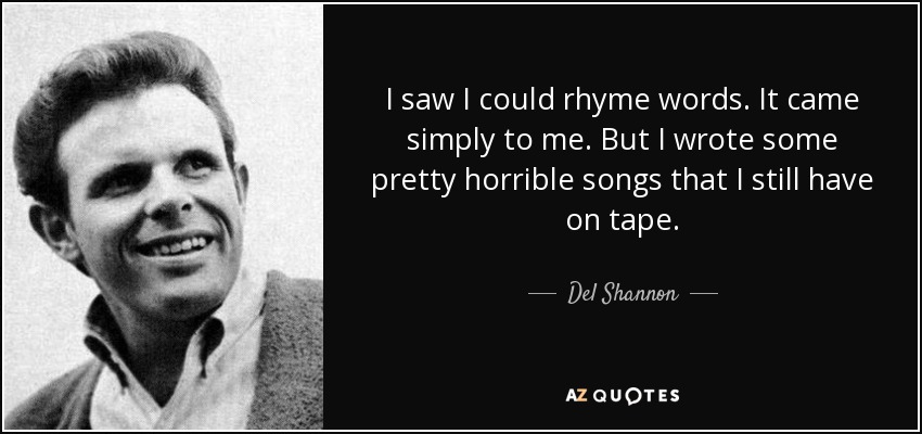 I saw I could rhyme words. It came simply to me. But I wrote some pretty horrible songs that I still have on tape. - Del Shannon