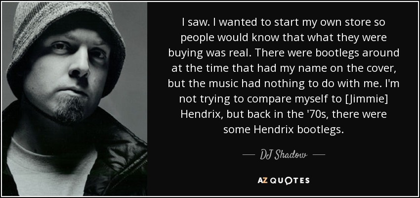 I saw. I wanted to start my own store so people would know that what they were buying was real. There were bootlegs around at the time that had my name on the cover, but the music had nothing to do with me. I'm not trying to compare myself to [Jimmie] Hendrix, but back in the '70s, there were some Hendrix bootlegs. - DJ Shadow