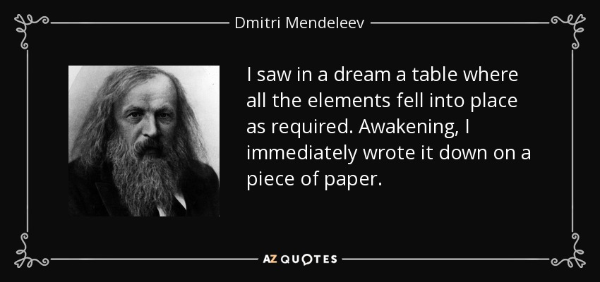 I saw in a dream a table where all the elements fell into place as required. Awakening, I immediately wrote it down on a piece of paper. - Dmitri Mendeleev