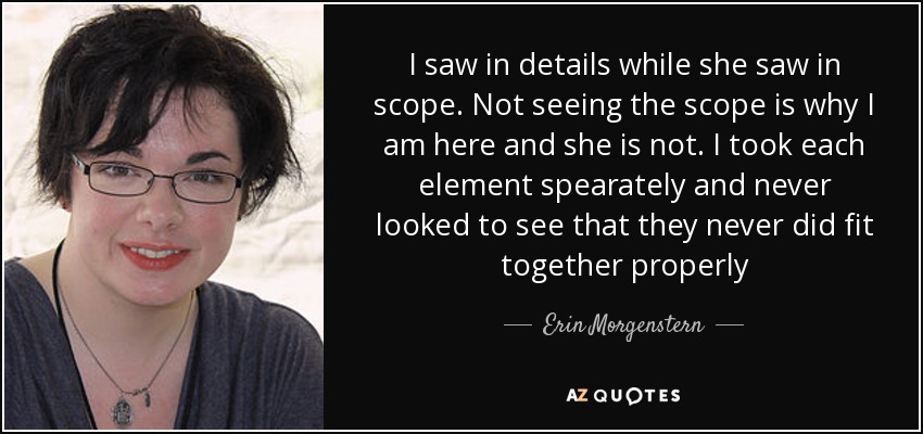 I saw in details while she saw in scope. Not seeing the scope is why I am here and she is not. I took each element spearately and never looked to see that they never did fit together properly - Erin Morgenstern