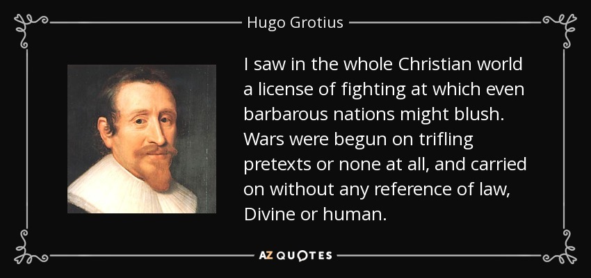 I saw in the whole Christian world a license of fighting at which even barbarous nations might blush. Wars were begun on trifling pretexts or none at all, and carried on without any reference of law, Divine or human. - Hugo Grotius