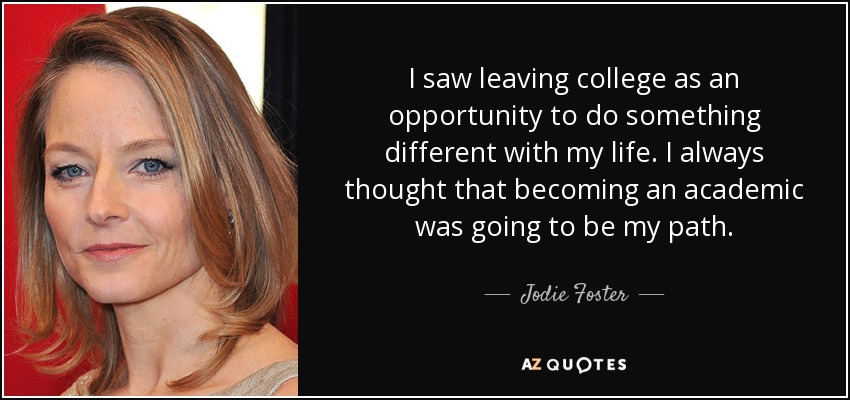 I saw leaving college as an opportunity to do something different with my life. I always thought that becoming an academic was going to be my path. - Jodie Foster