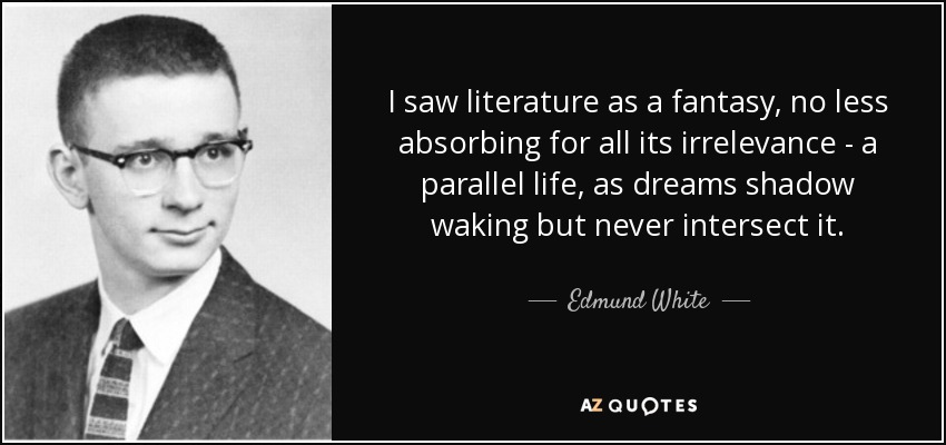 I saw literature as a fantasy, no less absorbing for all its irrelevance - a parallel life, as dreams shadow waking but never intersect it. - Edmund White
