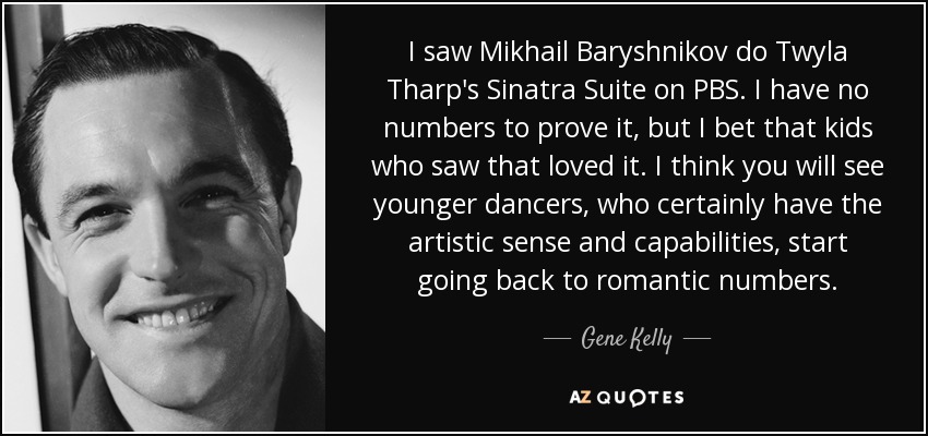 I saw Mikhail Baryshnikov do Twyla Tharp's Sinatra Suite on PBS. I have no numbers to prove it, but I bet that kids who saw that loved it. I think you will see younger dancers, who certainly have the artistic sense and capabilities, start going back to romantic numbers. - Gene Kelly