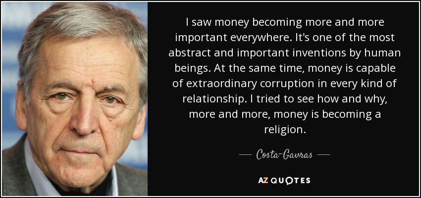 I saw money becoming more and more important everywhere. It's one of the most abstract and important inventions by human beings. At the same time, money is capable of extraordinary corruption in every kind of relationship. I tried to see how and why, more and more, money is becoming a religion. - Costa-Gavras