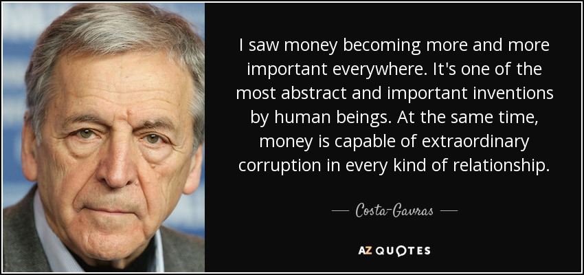 I saw money becoming more and more important everywhere. It's one of the most abstract and important inventions by human beings. At the same time, money is capable of extraordinary corruption in every kind of relationship. - Costa-Gavras
