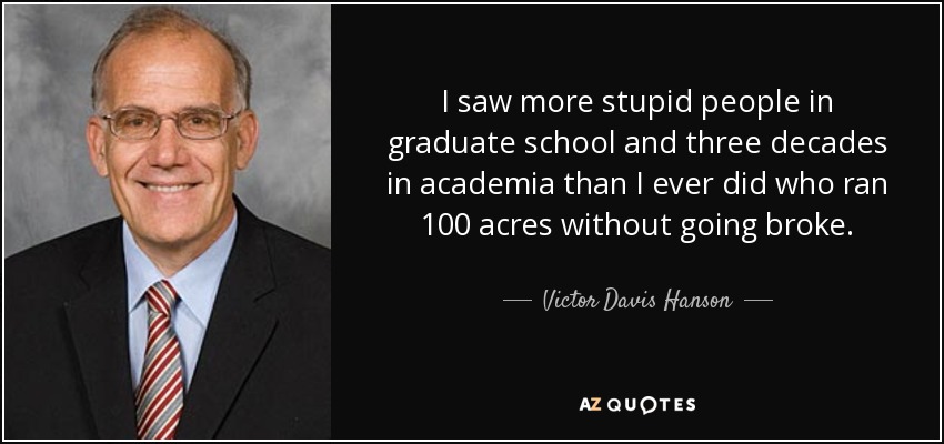 I saw more stupid people in graduate school and three decades in academia than I ever did who ran 100 acres without going broke. - Victor Davis Hanson