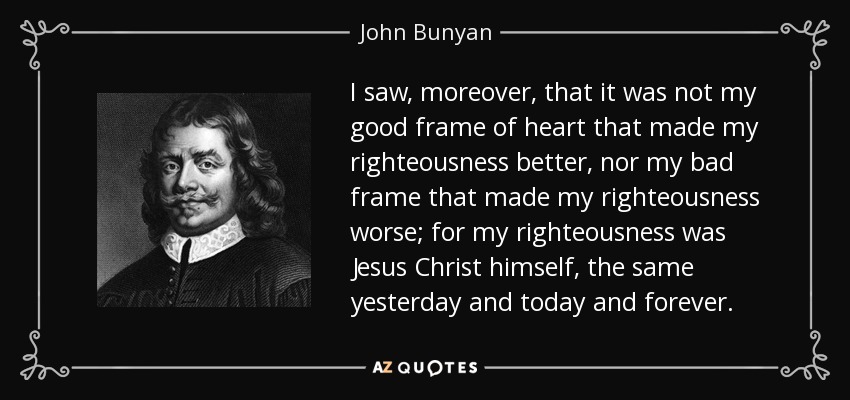 I saw, moreover, that it was not my good frame of heart that made my righteousness better, nor my bad frame that made my righteousness worse; for my righteousness was Jesus Christ himself, the same yesterday and today and forever. - John Bunyan