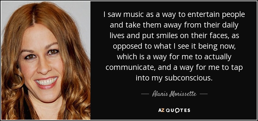 I saw music as a way to entertain people and take them away from their daily lives and put smiles on their faces, as opposed to what I see it being now, which is a way for me to actually communicate, and a way for me to tap into my subconscious. - Alanis Morissette
