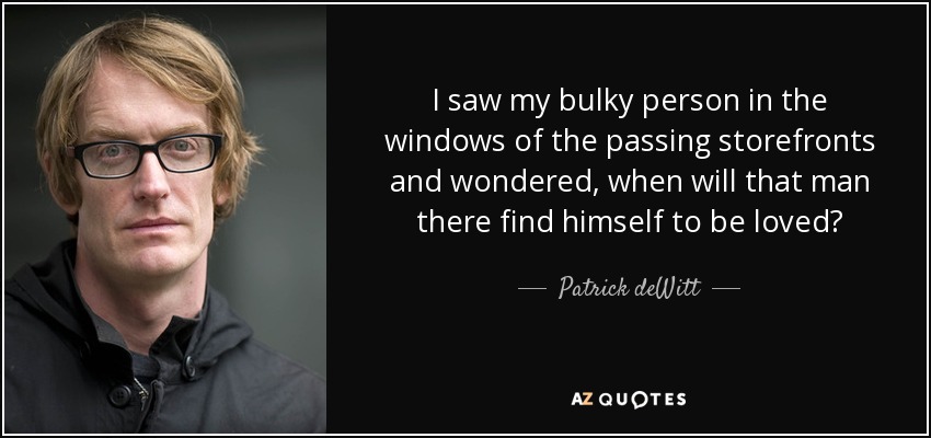 I saw my bulky person in the windows of the passing storefronts and wondered, when will that man there find himself to be loved? - Patrick deWitt