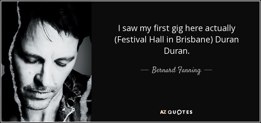 I saw my first gig here actually (Festival Hall in Brisbane) Duran Duran. - Bernard Fanning