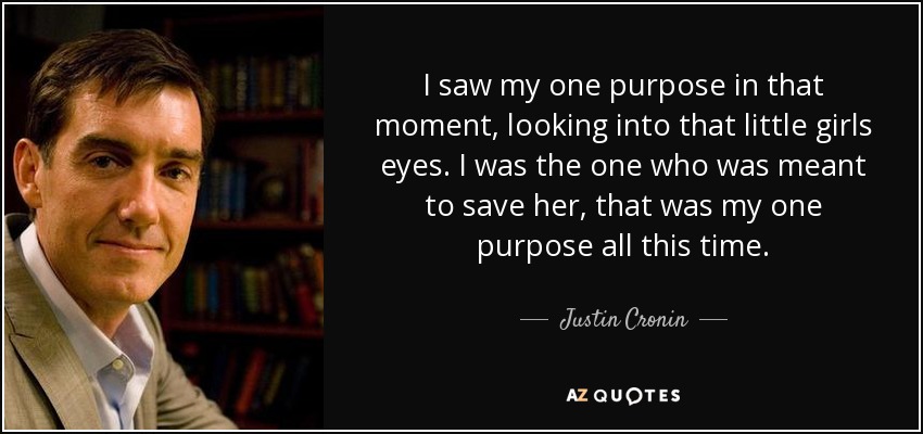 I saw my one purpose in that moment, looking into that little girls eyes. I was the one who was meant to save her, that was my one purpose all this time. - Justin Cronin