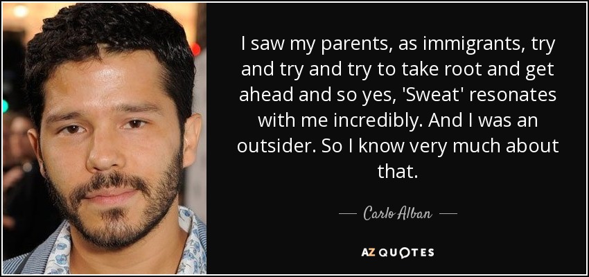 I saw my parents, as immigrants, try and try and try to take root and get ahead and so yes, 'Sweat' resonates with me incredibly. And I was an outsider. So I know very much about that. - Carlo Alban