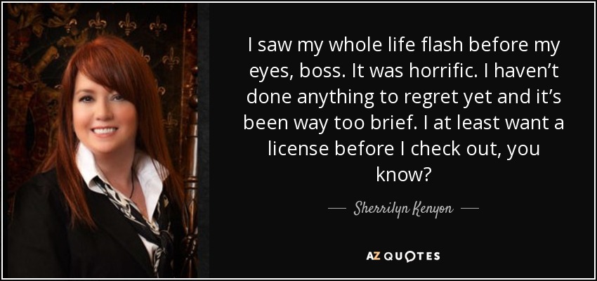I saw my whole life flash before my eyes, boss. It was horrific. I haven’t done anything to regret yet and it’s been way too brief. I at least want a license before I check out, you know? - Sherrilyn Kenyon