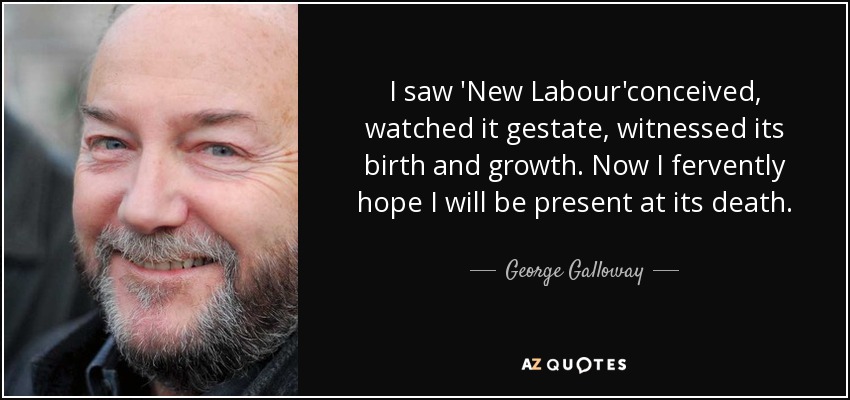 I saw 'New Labour'conceived, watched it gestate, witnessed its birth and growth. Now I fervently hope I will be present at its death. - George Galloway