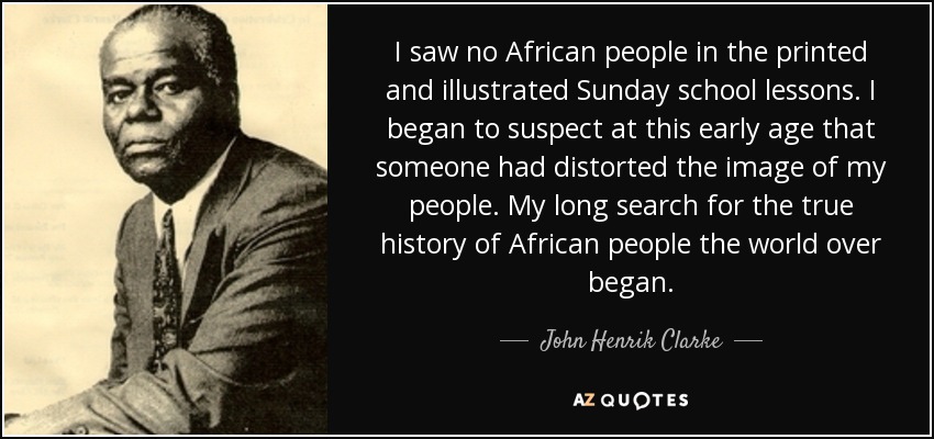 I saw no African people in the printed and illustrated Sunday school lessons. I began to suspect at this early age that someone had distorted the image of my people. My long search for the true history of African people the world over began. - John Henrik Clarke