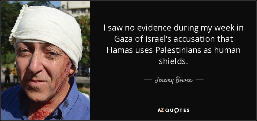 I saw no evidence during my week in Gaza of Israel’s accusation that Hamas uses Palestinians as human shields. - Jeremy Bowen