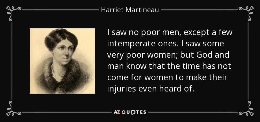 I saw no poor men, except a few intemperate ones. I saw some very poor women; but God and man know that the time has not come for women to make their injuries even heard of. - Harriet Martineau