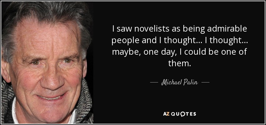 I saw novelists as being admirable people and I thought... I thought... maybe, one day, I could be one of them. - Michael Palin