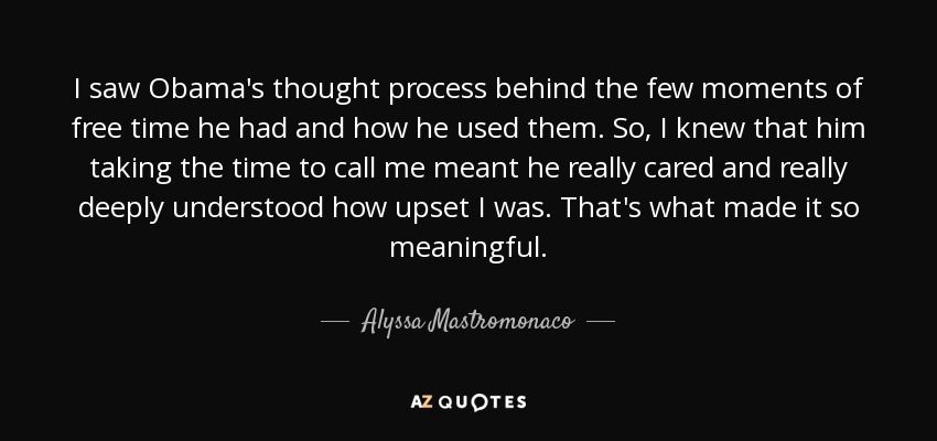 I saw Obama's thought process behind the few moments of free time he had and how he used them. So, I knew that him taking the time to call me meant he really cared and really deeply understood how upset I was. That's what made it so meaningful. - Alyssa Mastromonaco