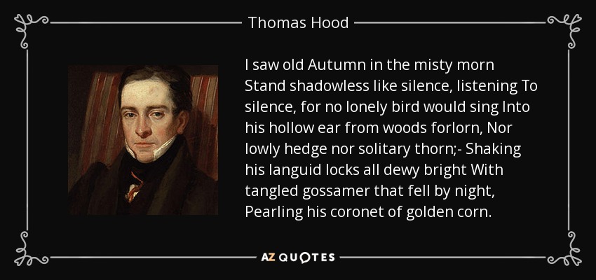 I saw old Autumn in the misty morn Stand shadowless like silence, listening To silence, for no lonely bird would sing Into his hollow ear from woods forlorn, Nor lowly hedge nor solitary thorn;- Shaking his languid locks all dewy bright With tangled gossamer that fell by night, Pearling his coronet of golden corn. - Thomas Hood