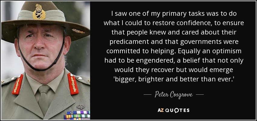 I saw one of my primary tasks was to do what I could to restore confidence, to ensure that people knew and cared about their predicament and that governments were committed to helping. Equally an optimism had to be engendered, a belief that not only would they recover but would emerge 'bigger, brighter and better than ever.' - Peter Cosgrove