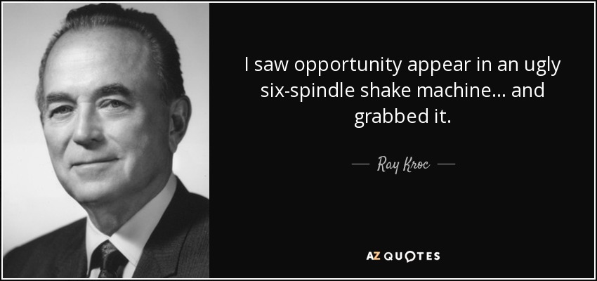 I saw opportunity appear in an ugly six-spindle shake machine ... and grabbed it. - Ray Kroc