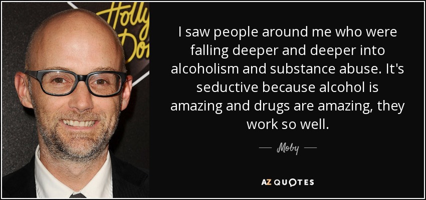 I saw people around me who were falling deeper and deeper into alcoholism and substance abuse. It's seductive because alcohol is amazing and drugs are amazing, they work so well. - Moby
