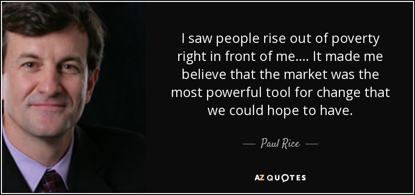 I saw people rise out of poverty right in front of me. ... It made me believe that the market was the most powerful tool for change that we could hope to have. - Paul Rice