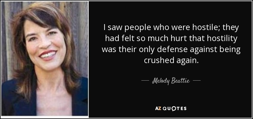 I saw people who were hostile; they had felt so much hurt that hostility was their only defense against being crushed again. - Melody Beattie