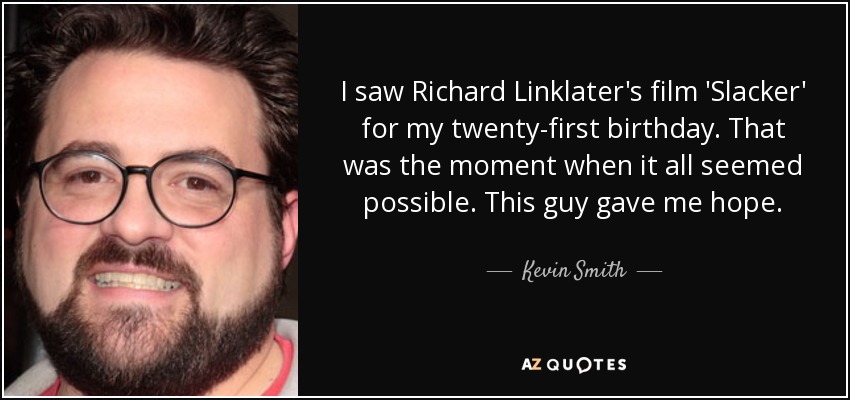 I saw Richard Linklater's film 'Slacker' for my twenty-first birthday. That was the moment when it all seemed possible. This guy gave me hope. - Kevin Smith