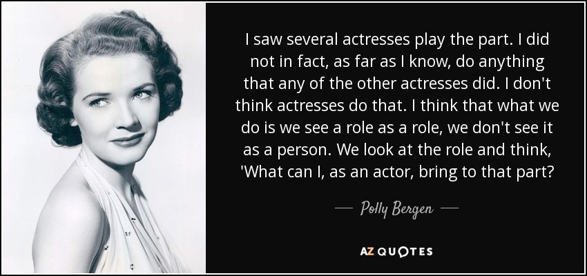 I saw several actresses play the part. I did not in fact, as far as I know, do anything that any of the other actresses did. I don't think actresses do that. I think that what we do is we see a role as a role, we don't see it as a person. We look at the role and think, 'What can I, as an actor, bring to that part? - Polly Bergen