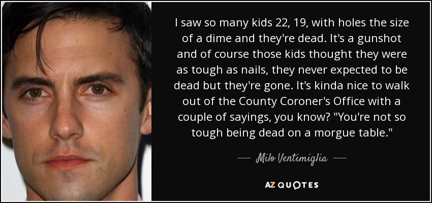I saw so many kids 22, 19, with holes the size of a dime and they're dead. It's a gunshot and of course those kids thought they were as tough as nails, they never expected to be dead but they're gone. It's kinda nice to walk out of the County Coroner's Office with a couple of sayings, you know? 