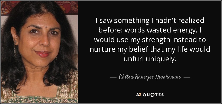 I saw something I hadn't realized before: words wasted energy. I would use my strength instead to nurture my belief that my life would unfurl uniquely. - Chitra Banerjee Divakaruni