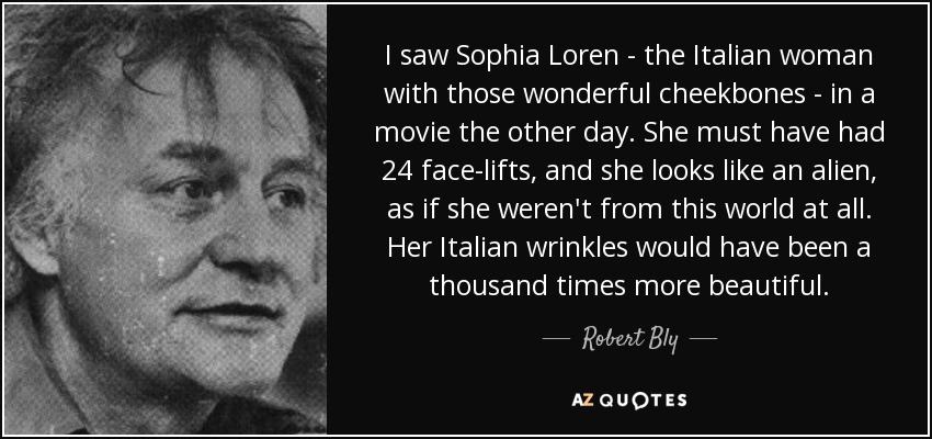 I saw Sophia Loren - the Italian woman with those wonderful cheekbones - in a movie the other day. She must have had 24 face-lifts, and she looks like an alien, as if she weren't from this world at all. Her Italian wrinkles would have been a thousand times more beautiful. - Robert Bly
